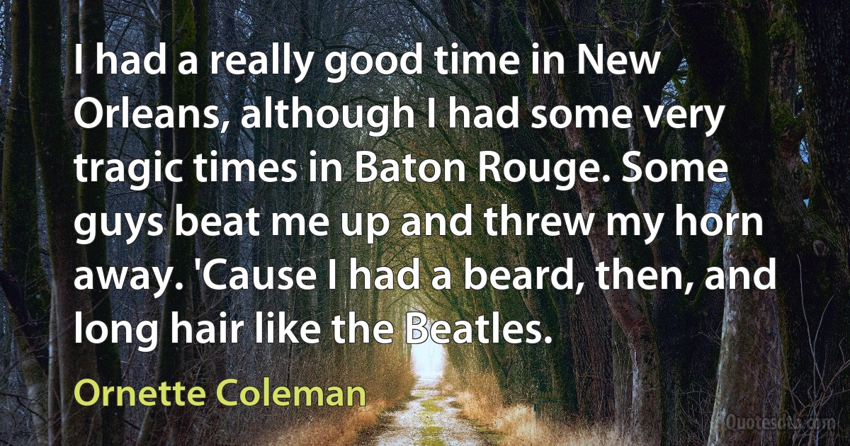 I had a really good time in New Orleans, although I had some very tragic times in Baton Rouge. Some guys beat me up and threw my horn away. 'Cause I had a beard, then, and long hair like the Beatles. (Ornette Coleman)