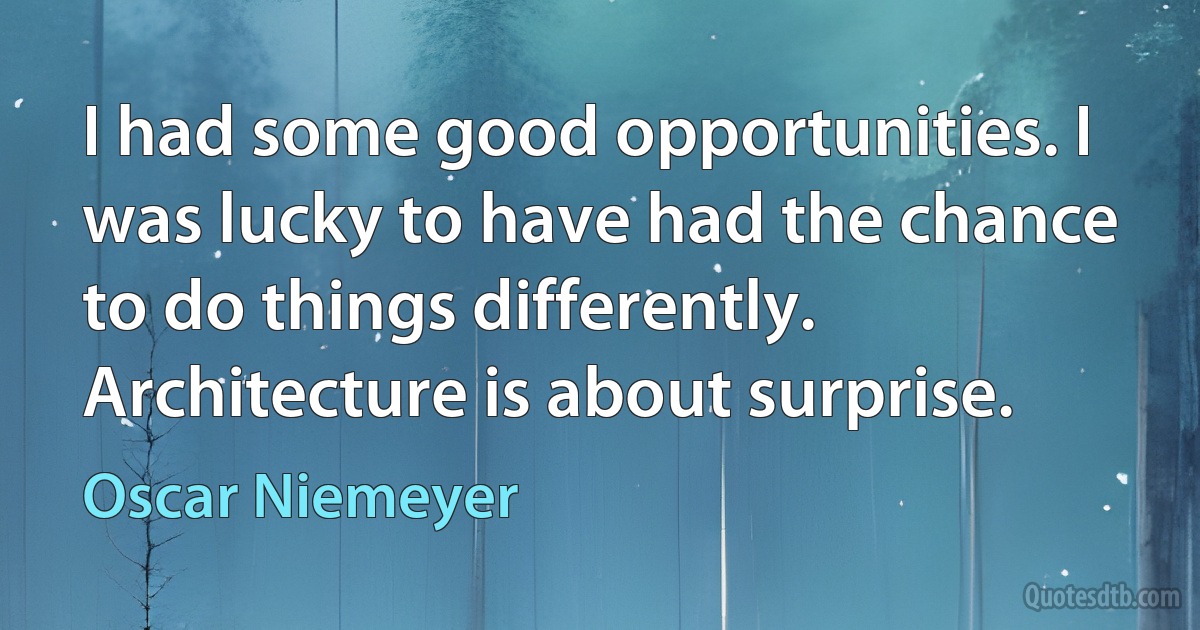 I had some good opportunities. I was lucky to have had the chance to do things differently. Architecture is about surprise. (Oscar Niemeyer)