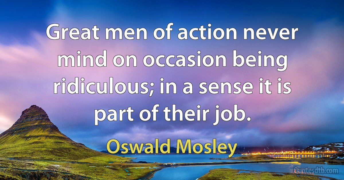 Great men of action never mind on occasion being ridiculous; in a sense it is part of their job. (Oswald Mosley)