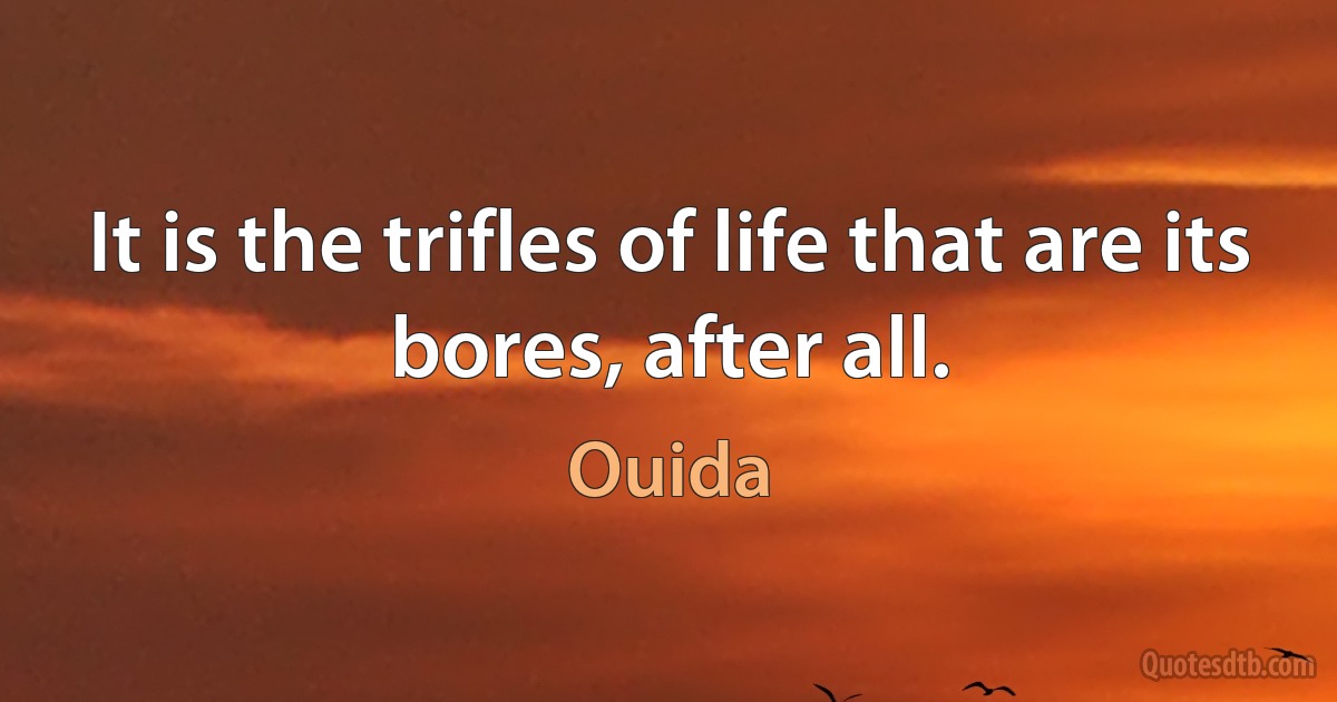 It is the trifles of life that are its bores, after all. (Ouida)