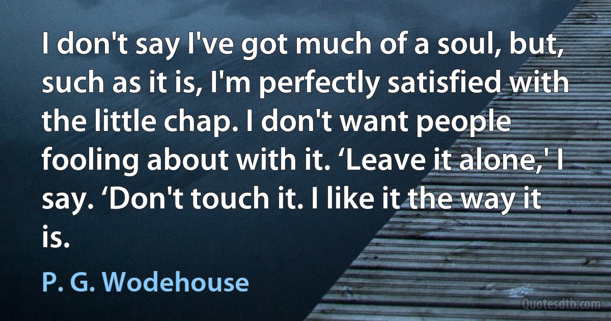 I don't say I've got much of a soul, but, such as it is, I'm perfectly satisfied with the little chap. I don't want people fooling about with it. ‘Leave it alone,' I say. ‘Don't touch it. I like it the way it is. (P. G. Wodehouse)