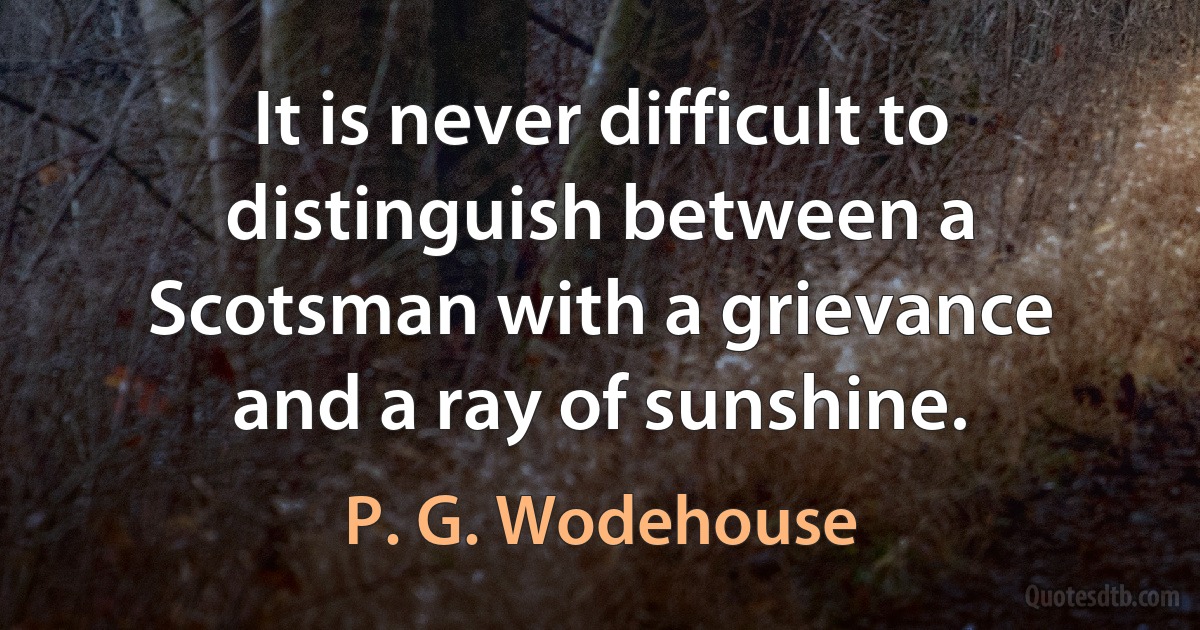 It is never difficult to distinguish between a Scotsman with a grievance and a ray of sunshine. (P. G. Wodehouse)