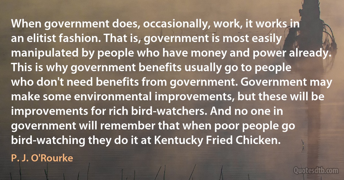 When government does, occasionally, work, it works in an elitist fashion. That is, government is most easily manipulated by people who have money and power already. This is why government benefits usually go to people who don't need benefits from government. Government may make some environmental improvements, but these will be improvements for rich bird-watchers. And no one in government will remember that when poor people go bird-watching they do it at Kentucky Fried Chicken. (P. J. O'Rourke)