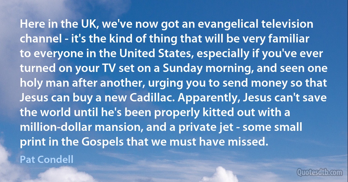 Here in the UK, we've now got an evangelical television channel - it's the kind of thing that will be very familiar to everyone in the United States, especially if you've ever turned on your TV set on a Sunday morning, and seen one holy man after another, urging you to send money so that Jesus can buy a new Cadillac. Apparently, Jesus can't save the world until he's been properly kitted out with a million-dollar mansion, and a private jet - some small print in the Gospels that we must have missed. (Pat Condell)