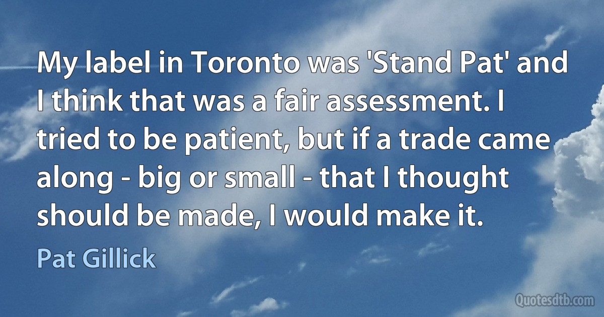 My label in Toronto was 'Stand Pat' and I think that was a fair assessment. I tried to be patient, but if a trade came along - big or small - that I thought should be made, I would make it. (Pat Gillick)