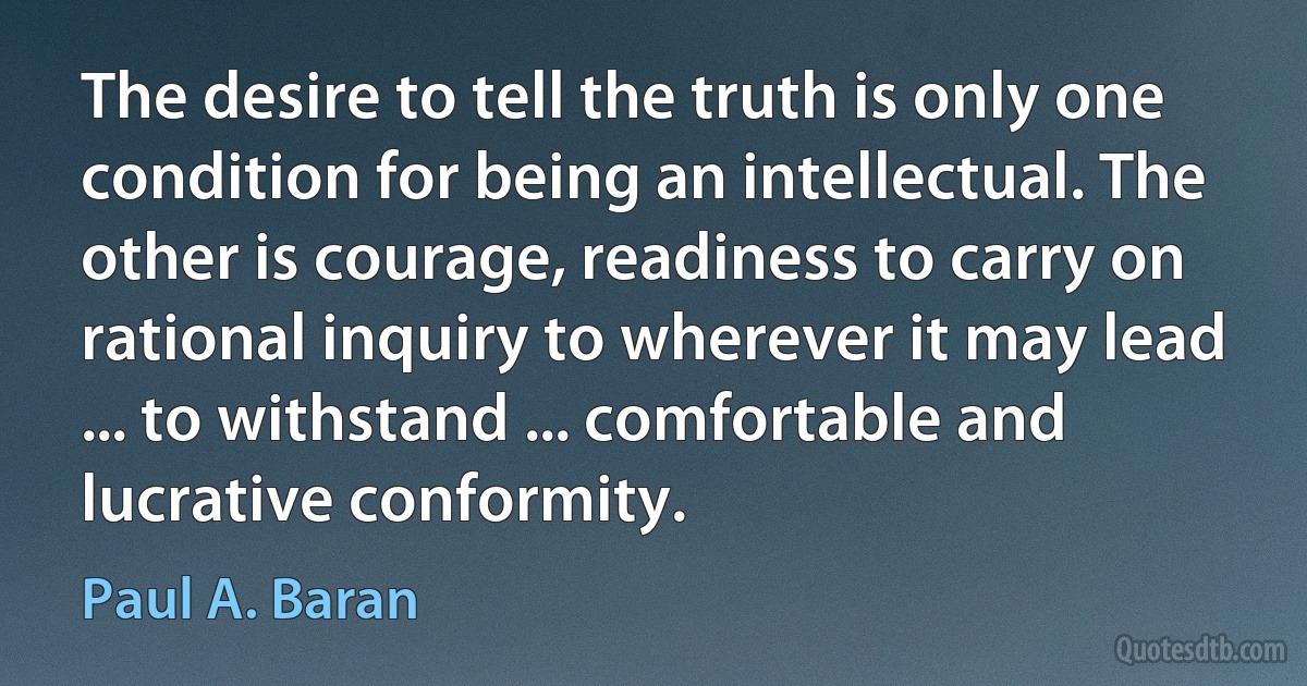 The desire to tell the truth is only one condition for being an intellectual. The other is courage, readiness to carry on rational inquiry to wherever it may lead ... to withstand ... comfortable and lucrative conformity. (Paul A. Baran)