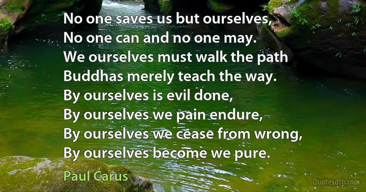 No one saves us but ourselves,
No one can and no one may.
We ourselves must walk the path
Buddhas merely teach the way.
By ourselves is evil done,
By ourselves we pain endure,
By ourselves we cease from wrong,
By ourselves become we pure. (Paul Carus)