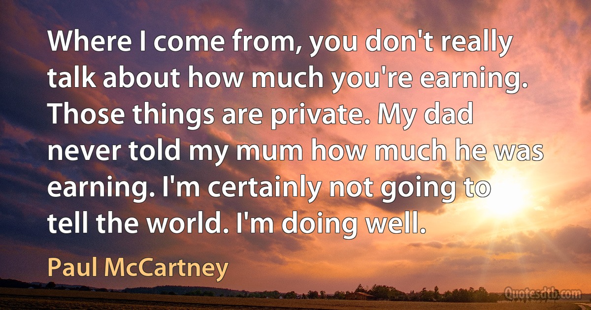 Where I come from, you don't really talk about how much you're earning. Those things are private. My dad never told my mum how much he was earning. I'm certainly not going to tell the world. I'm doing well. (Paul McCartney)