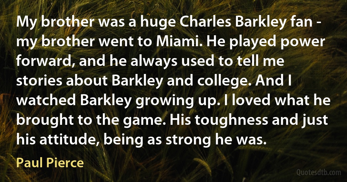 My brother was a huge Charles Barkley fan - my brother went to Miami. He played power forward, and he always used to tell me stories about Barkley and college. And I watched Barkley growing up. I loved what he brought to the game. His toughness and just his attitude, being as strong he was. (Paul Pierce)