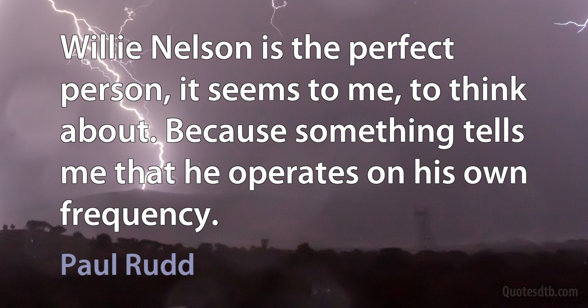 Willie Nelson is the perfect person, it seems to me, to think about. Because something tells me that he operates on his own frequency. (Paul Rudd)