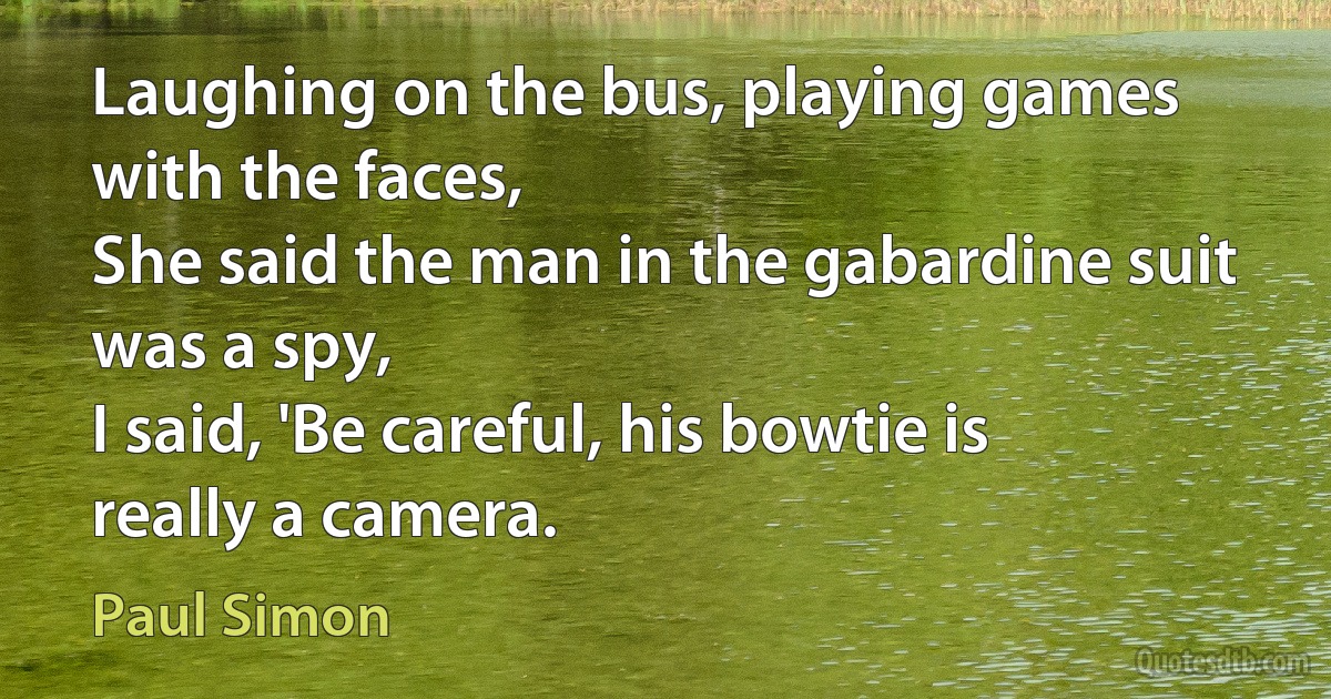 Laughing on the bus, playing games with the faces,
She said the man in the gabardine suit was a spy,
I said, 'Be careful, his bowtie is really a camera. (Paul Simon)