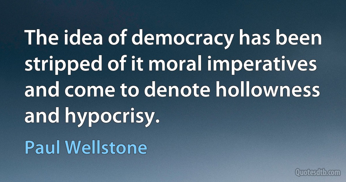 The idea of democracy has been stripped of it moral imperatives and come to denote hollowness and hypocrisy. (Paul Wellstone)