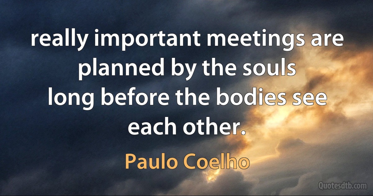 really important meetings are planned by the souls
long before the bodies see each other. (Paulo Coelho)