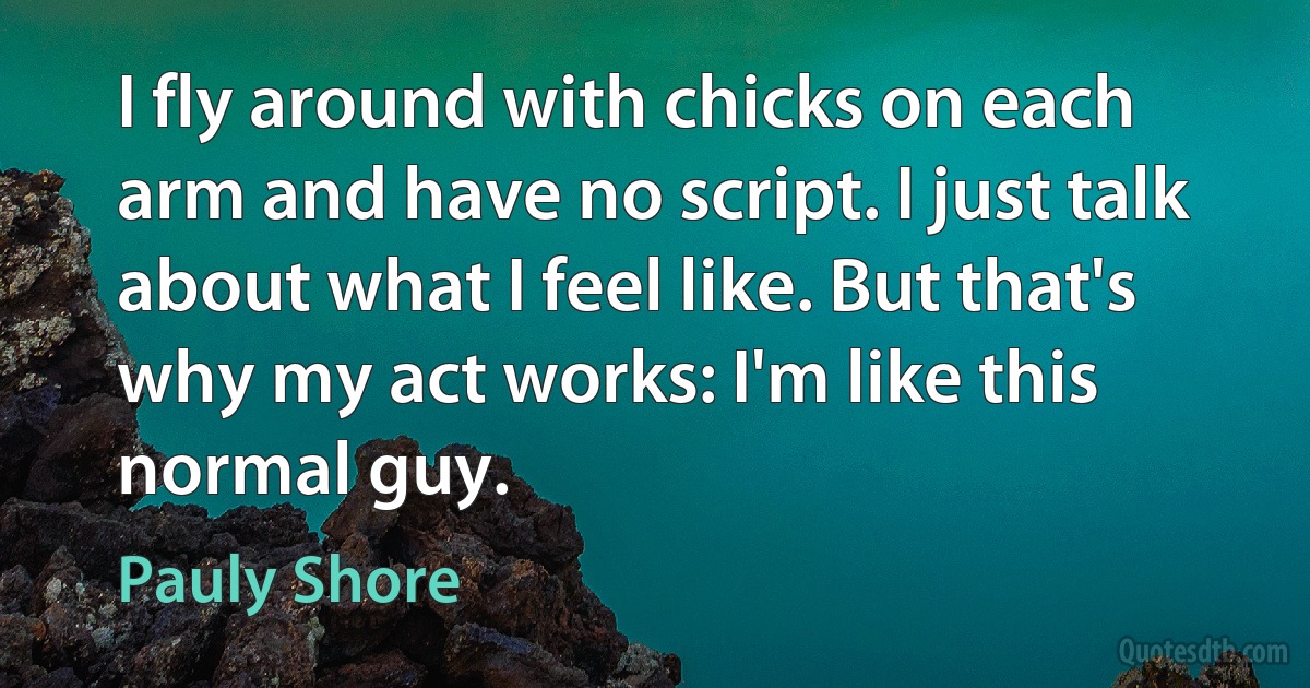 I fly around with chicks on each arm and have no script. I just talk about what I feel like. But that's why my act works: I'm like this normal guy. (Pauly Shore)