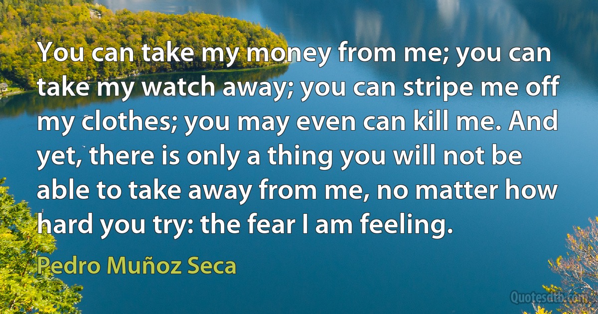 You can take my money from me; you can take my watch away; you can stripe me off my clothes; you may even can kill me. And yet, there is only a thing you will not be able to take away from me, no matter how hard you try: the fear I am feeling. (Pedro Muñoz Seca)