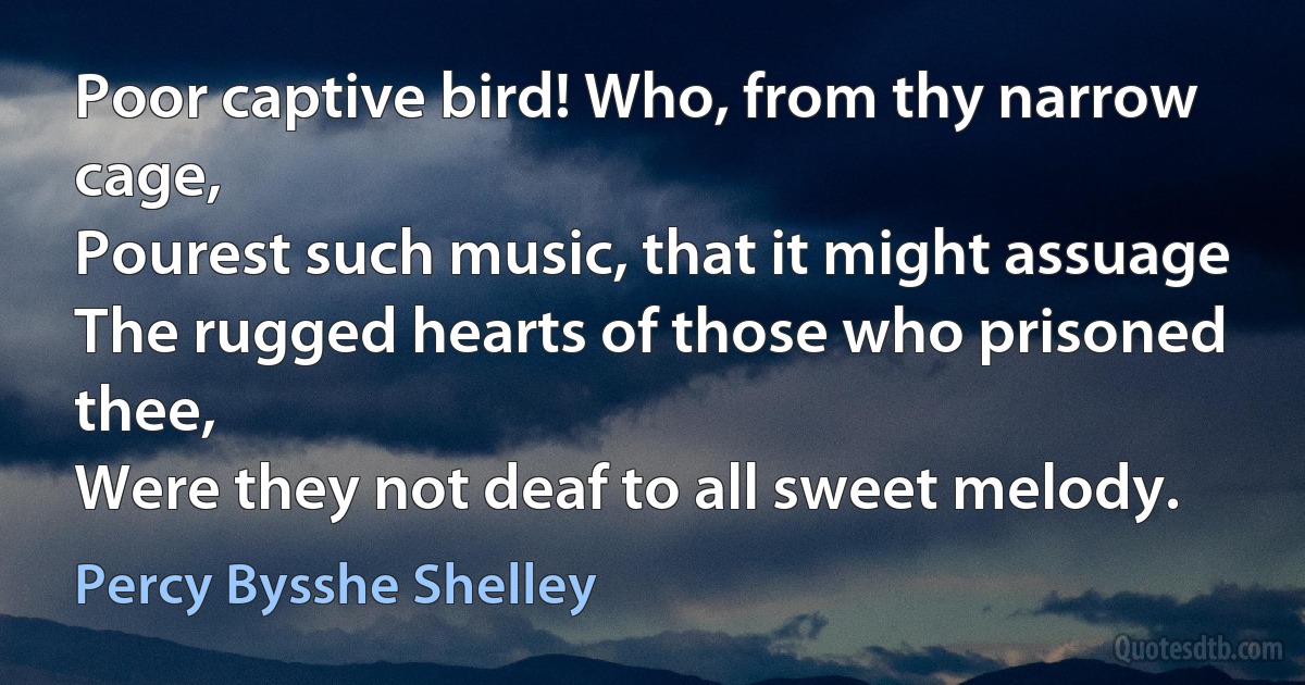 Poor captive bird! Who, from thy narrow cage,
Pourest such music, that it might assuage
The rugged hearts of those who prisoned thee,
Were they not deaf to all sweet melody. (Percy Bysshe Shelley)