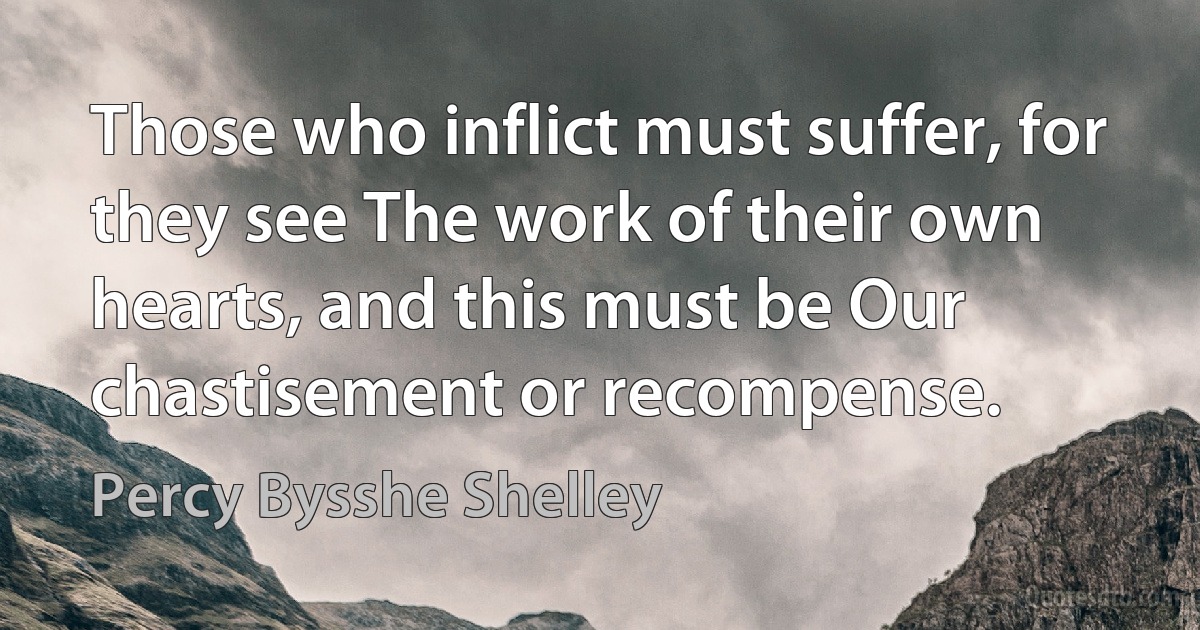 Those who inflict must suffer, for they see The work of their own hearts, and this must be Our chastisement or recompense. (Percy Bysshe Shelley)