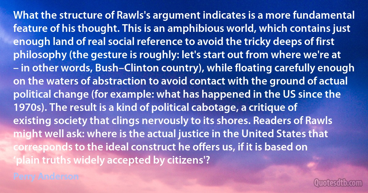 What the structure of Rawls's argument indicates is a more fundamental feature of his thought. This is an amphibious world, which contains just enough land of real social reference to avoid the tricky deeps of first philosophy (the gesture is roughly: let's start out from where we're at – in other words, Bush–Clinton country), while floating carefully enough on the waters of abstraction to avoid contact with the ground of actual political change (for example: what has happened in the US since the 1970s). The result is a kind of political cabotage, a critique of existing society that clings nervously to its shores. Readers of Rawls might well ask: where is the actual justice in the United States that corresponds to the ideal construct he offers us, if it is based on ‘plain truths widely accepted by citizens'? (Perry Anderson)