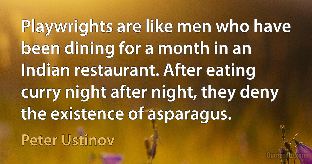 Playwrights are like men who have been dining for a month in an Indian restaurant. After eating curry night after night, they deny the existence of asparagus. (Peter Ustinov)