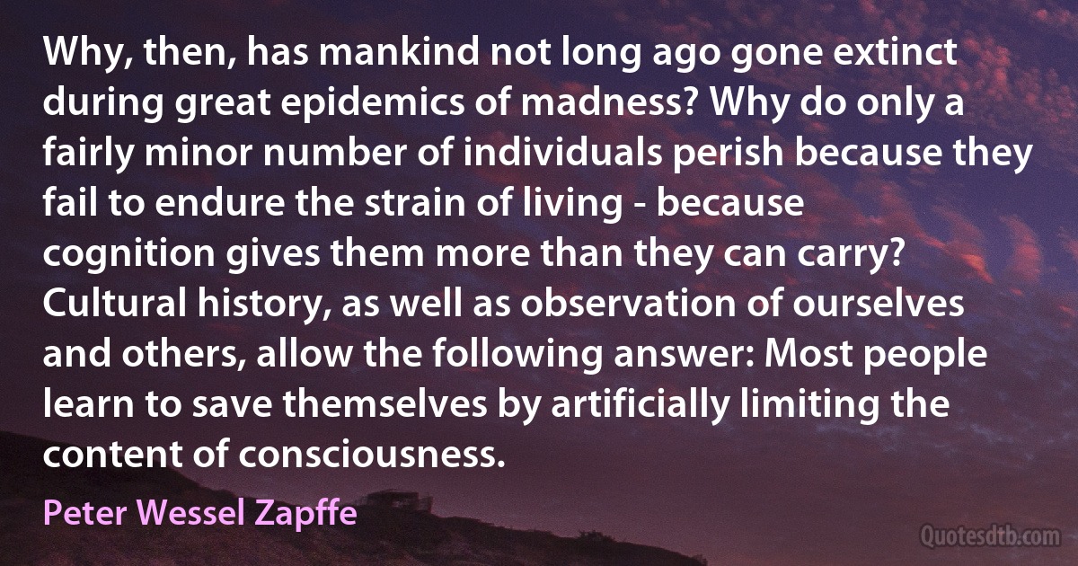 Why, then, has mankind not long ago gone extinct during great epidemics of madness? Why do only a fairly minor number of individuals perish because they fail to endure the strain of living - because cognition gives them more than they can carry? Cultural history, as well as observation of ourselves and others, allow the following answer: Most people learn to save themselves by artificially limiting the content of consciousness. (Peter Wessel Zapffe)