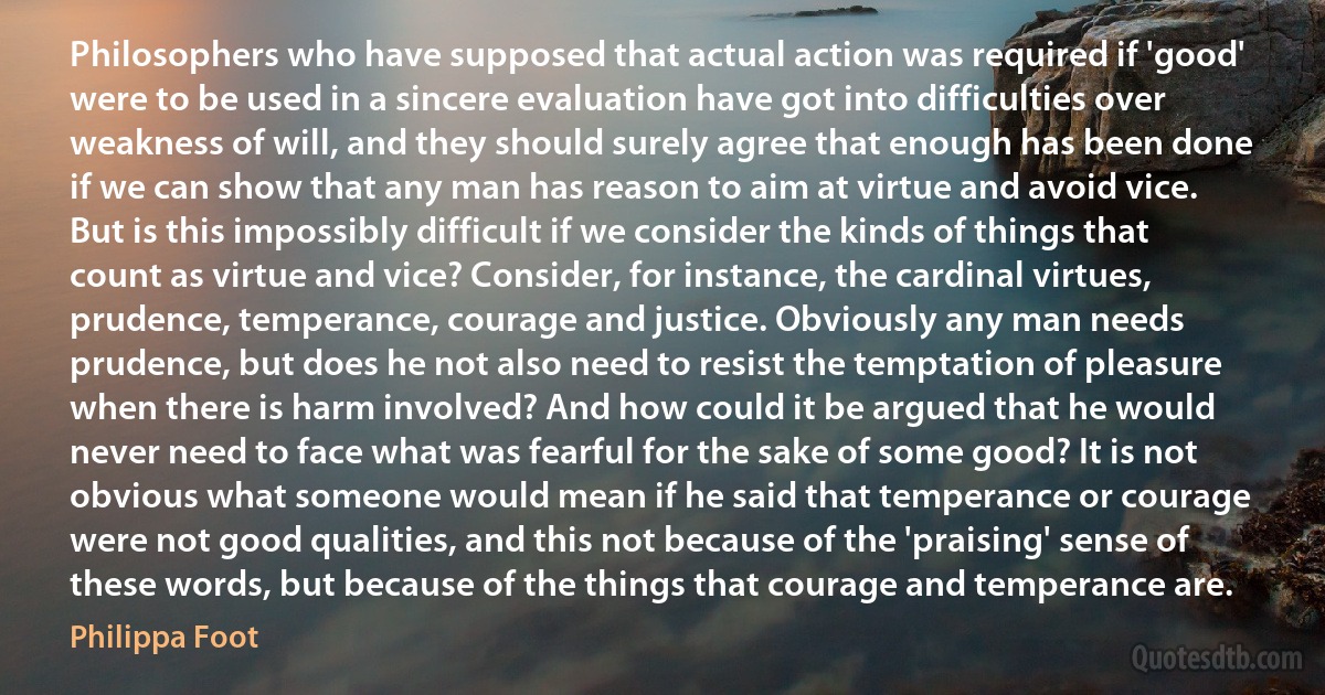 Philosophers who have supposed that actual action was required if 'good' were to be used in a sincere evaluation have got into difficulties over weakness of will, and they should surely agree that enough has been done if we can show that any man has reason to aim at virtue and avoid vice. But is this impossibly difficult if we consider the kinds of things that count as virtue and vice? Consider, for instance, the cardinal virtues, prudence, temperance, courage and justice. Obviously any man needs prudence, but does he not also need to resist the temptation of pleasure when there is harm involved? And how could it be argued that he would never need to face what was fearful for the sake of some good? It is not obvious what someone would mean if he said that temperance or courage were not good qualities, and this not because of the 'praising' sense of these words, but because of the things that courage and temperance are. (Philippa Foot)