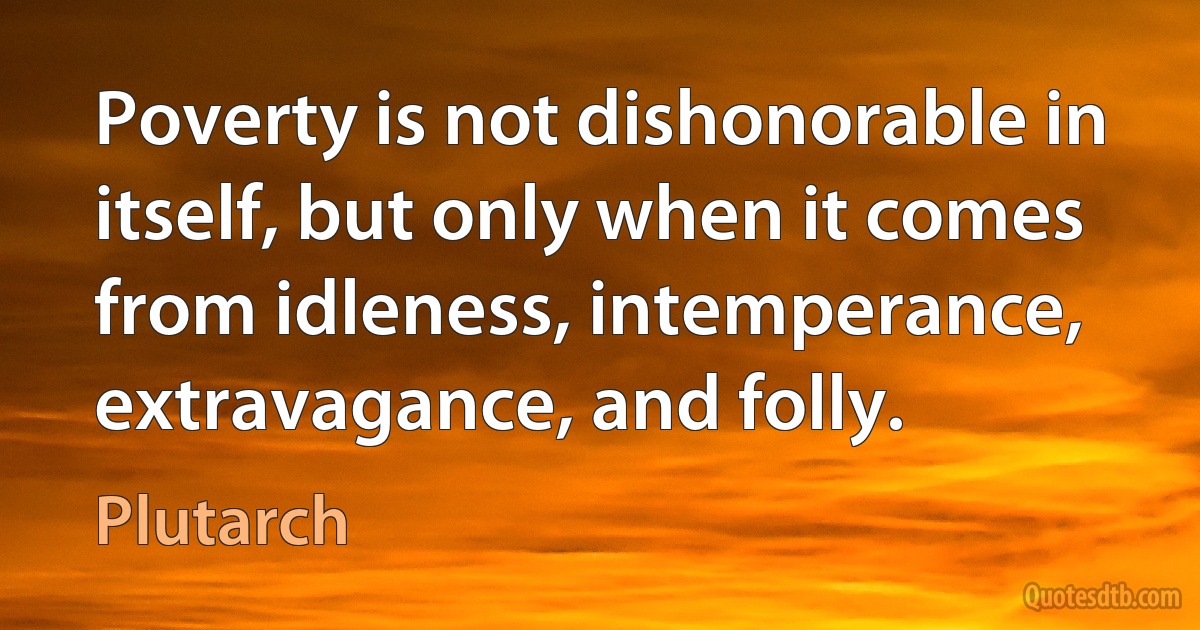 Poverty is not dishonorable in itself, but only when it comes from idleness, intemperance, extravagance, and folly. (Plutarch)