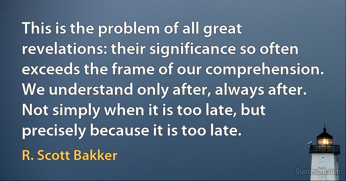 This is the problem of all great revelations: their significance so often exceeds the frame of our comprehension. We understand only after, always after. Not simply when it is too late, but precisely because it is too late. (R. Scott Bakker)