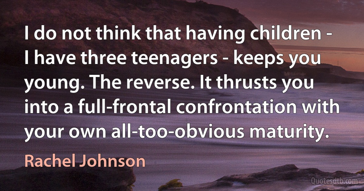 I do not think that having children - I have three teenagers - keeps you young. The reverse. It thrusts you into a full-frontal confrontation with your own all-too-obvious maturity. (Rachel Johnson)