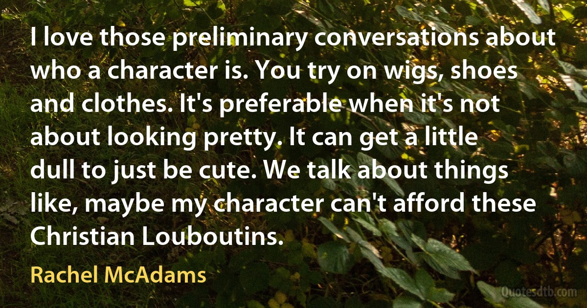 I love those preliminary conversations about who a character is. You try on wigs, shoes and clothes. It's preferable when it's not about looking pretty. It can get a little dull to just be cute. We talk about things like, maybe my character can't afford these Christian Louboutins. (Rachel McAdams)