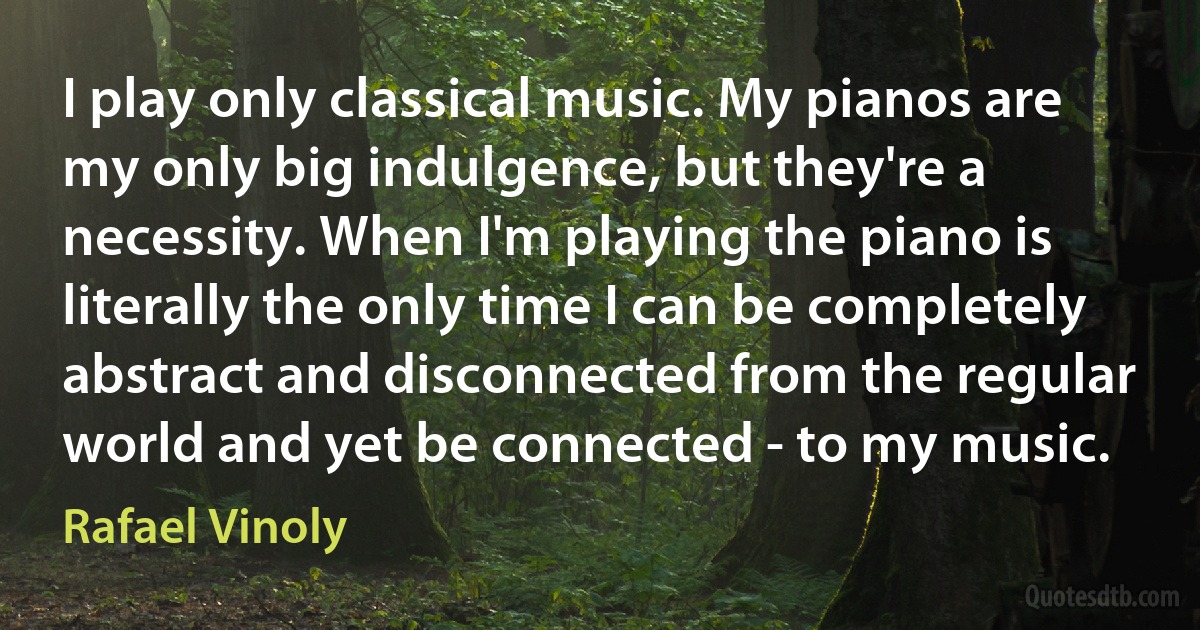 I play only classical music. My pianos are my only big indulgence, but they're a necessity. When I'm playing the piano is literally the only time I can be completely abstract and disconnected from the regular world and yet be connected - to my music. (Rafael Vinoly)