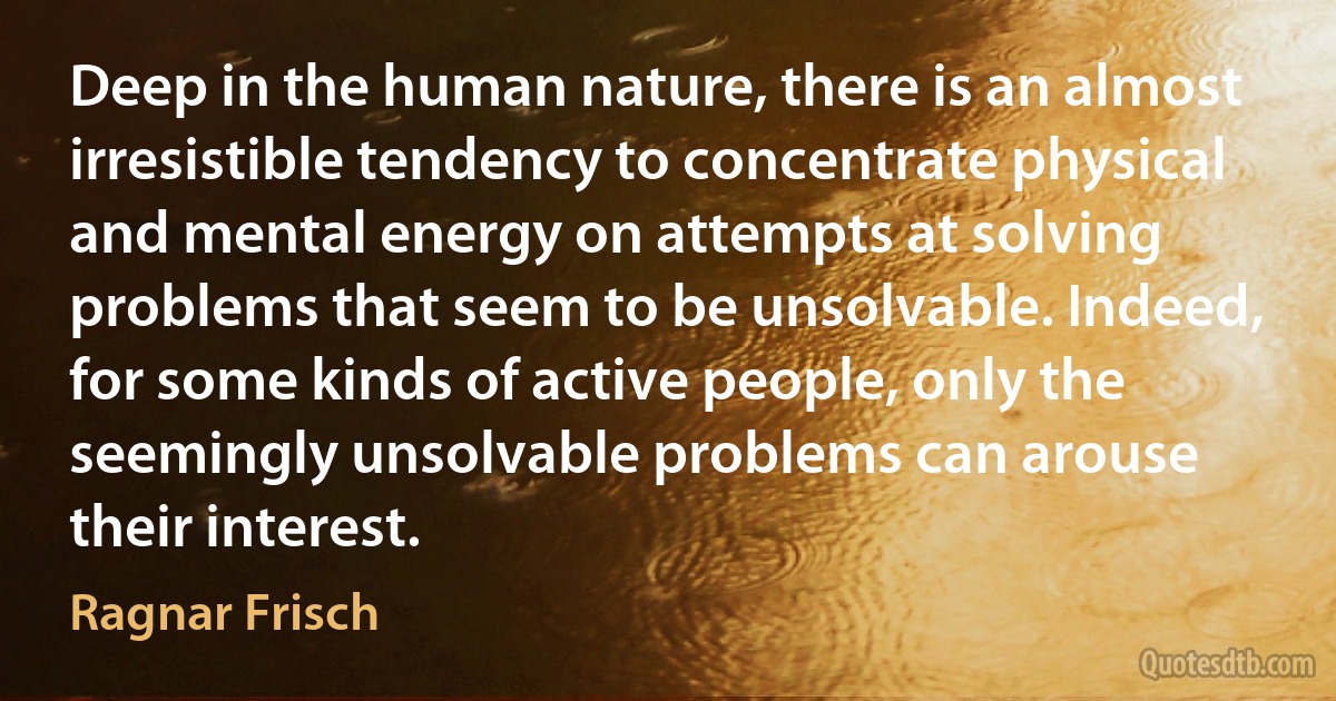 Deep in the human nature, there is an almost irresistible tendency to concentrate physical and mental energy on attempts at solving problems that seem to be unsolvable. Indeed, for some kinds of active people, only the seemingly unsolvable problems can arouse their interest. (Ragnar Frisch)