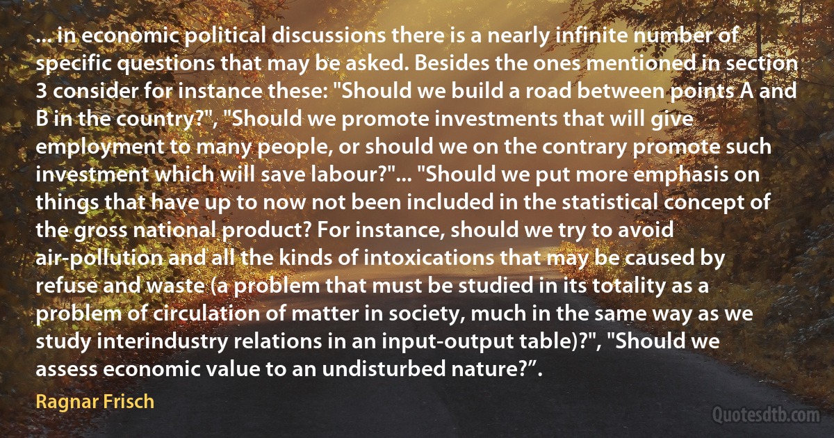 ... in economic political discussions there is a nearly infinite number of specific questions that may be asked. Besides the ones mentioned in section 3 consider for instance these: "Should we build a road between points A and B in the country?", "Should we promote investments that will give employment to many people, or should we on the contrary promote such investment which will save labour?"... "Should we put more emphasis on things that have up to now not been included in the statistical concept of the gross national product? For instance, should we try to avoid air-pollution and all the kinds of intoxications that may be caused by refuse and waste (a problem that must be studied in its totality as a problem of circulation of matter in society, much in the same way as we study interindustry relations in an input-output table)?", "Should we assess economic value to an undisturbed nature?”. (Ragnar Frisch)