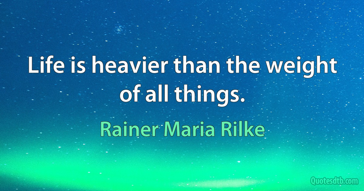 Life is heavier than the weight of all things. (Rainer Maria Rilke)