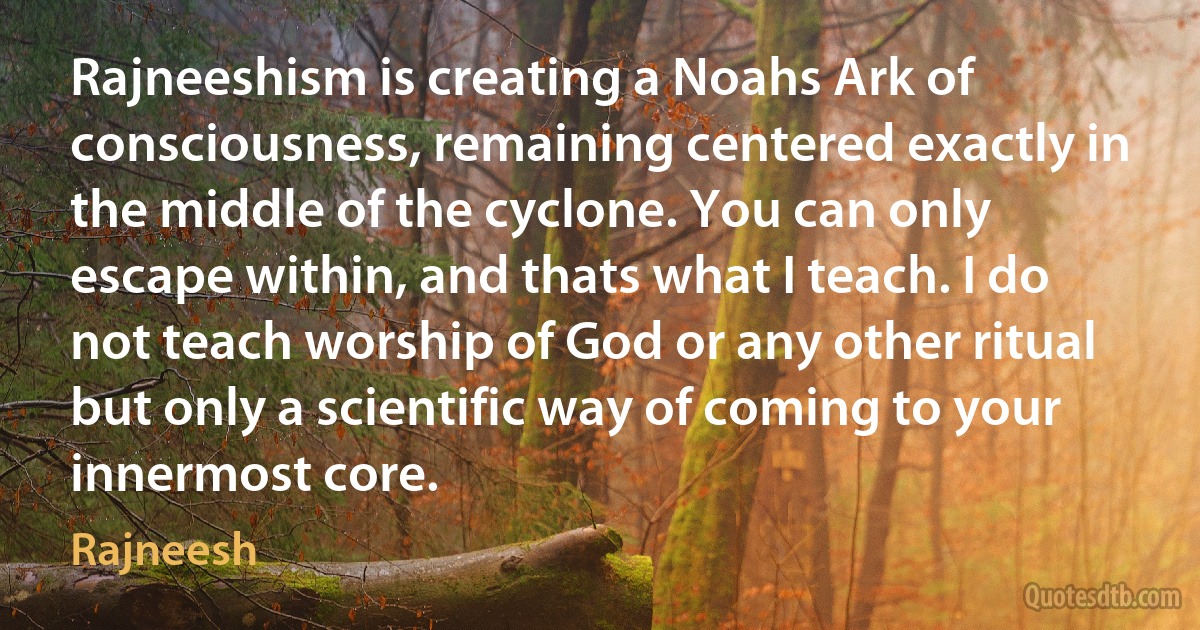 Rajneeshism is creating a Noahs Ark of consciousness, remaining centered exactly in the middle of the cyclone. You can only escape within, and thats what I teach. I do not teach worship of God or any other ritual but only a scientific way of coming to your innermost core. (Rajneesh)