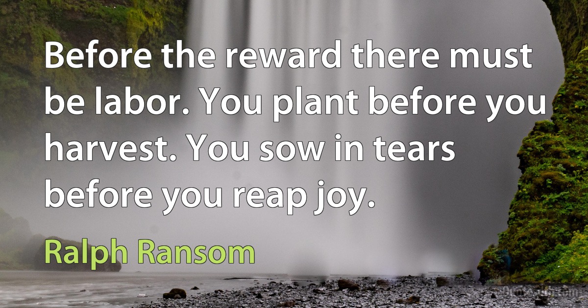 Before the reward there must be labor. You plant before you harvest. You sow in tears before you reap joy. (Ralph Ransom)