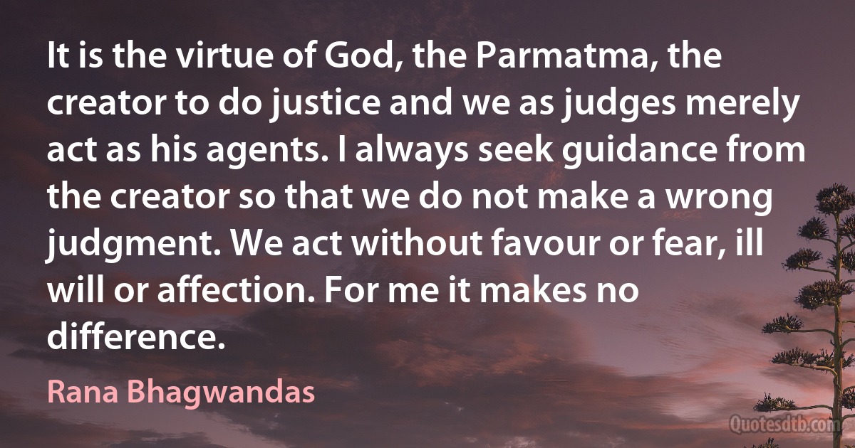 It is the virtue of God, the Parmatma, the creator to do justice and we as judges merely act as his agents. I always seek guidance from the creator so that we do not make a wrong judgment. We act without favour or fear, ill will or affection. For me it makes no difference. (Rana Bhagwandas)