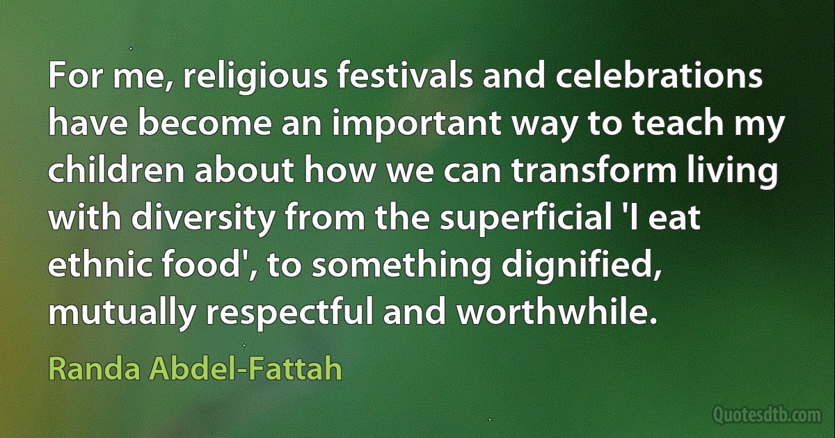 For me, religious festivals and celebrations have become an important way to teach my children about how we can transform living with diversity from the superficial 'I eat ethnic food', to something dignified, mutually respectful and worthwhile. (Randa Abdel-Fattah)