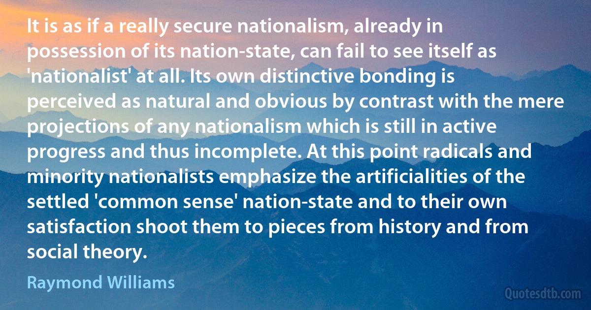 It is as if a really secure nationalism, already in possession of its nation-state, can fail to see itself as 'nationalist' at all. Its own distinctive bonding is perceived as natural and obvious by contrast with the mere projections of any nationalism which is still in active progress and thus incomplete. At this point radicals and minority nationalists emphasize the artificialities of the settled 'common sense' nation-state and to their own satisfaction shoot them to pieces from history and from social theory. (Raymond Williams)