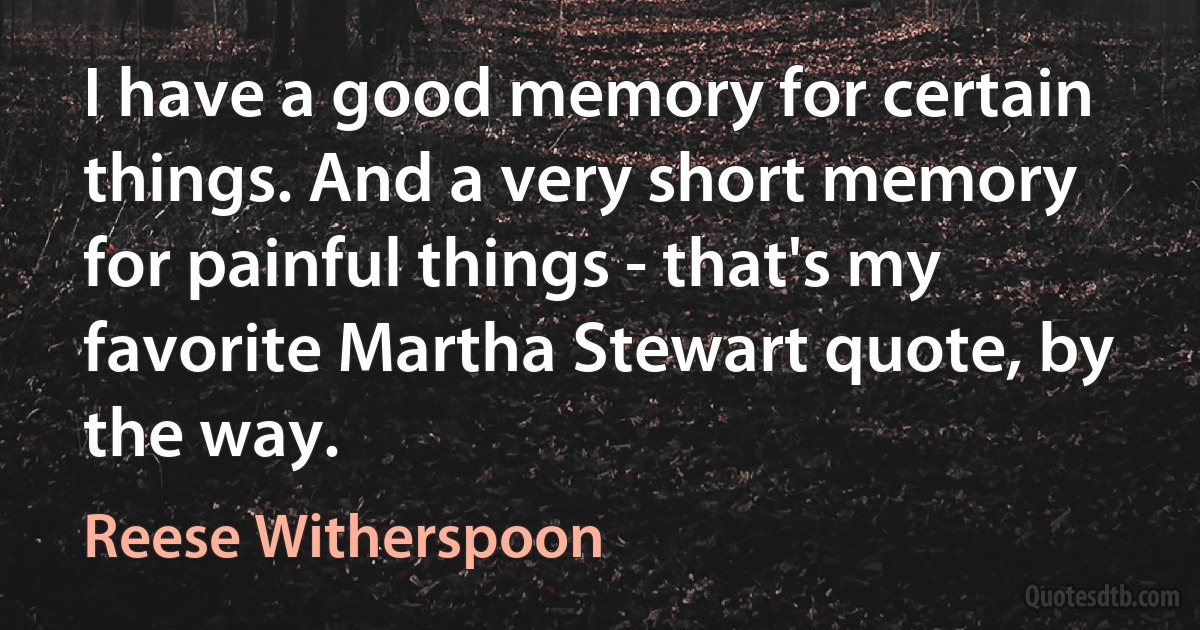 I have a good memory for certain things. And a very short memory for painful things - that's my favorite Martha Stewart quote, by the way. (Reese Witherspoon)