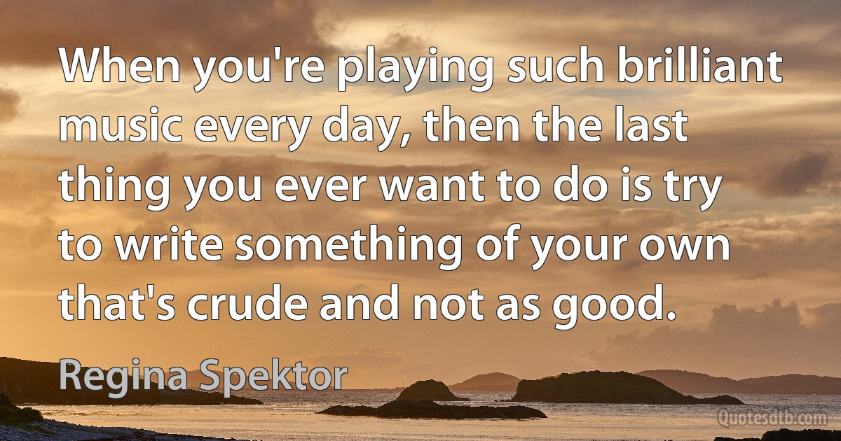 When you're playing such brilliant music every day, then the last thing you ever want to do is try to write something of your own that's crude and not as good. (Regina Spektor)