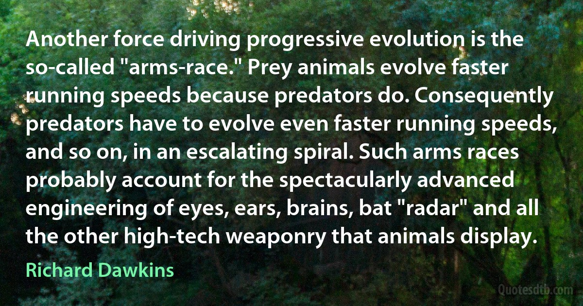 Another force driving progressive evolution is the so-called "arms-race." Prey animals evolve faster running speeds because predators do. Consequently predators have to evolve even faster running speeds, and so on, in an escalating spiral. Such arms races probably account for the spectacularly advanced engineering of eyes, ears, brains, bat "radar" and all the other high-tech weaponry that animals display. (Richard Dawkins)