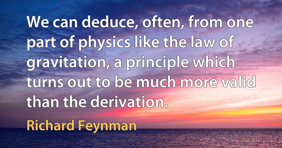 We can deduce, often, from one part of physics like the law of gravitation, a principle which turns out to be much more valid than the derivation. (Richard Feynman)