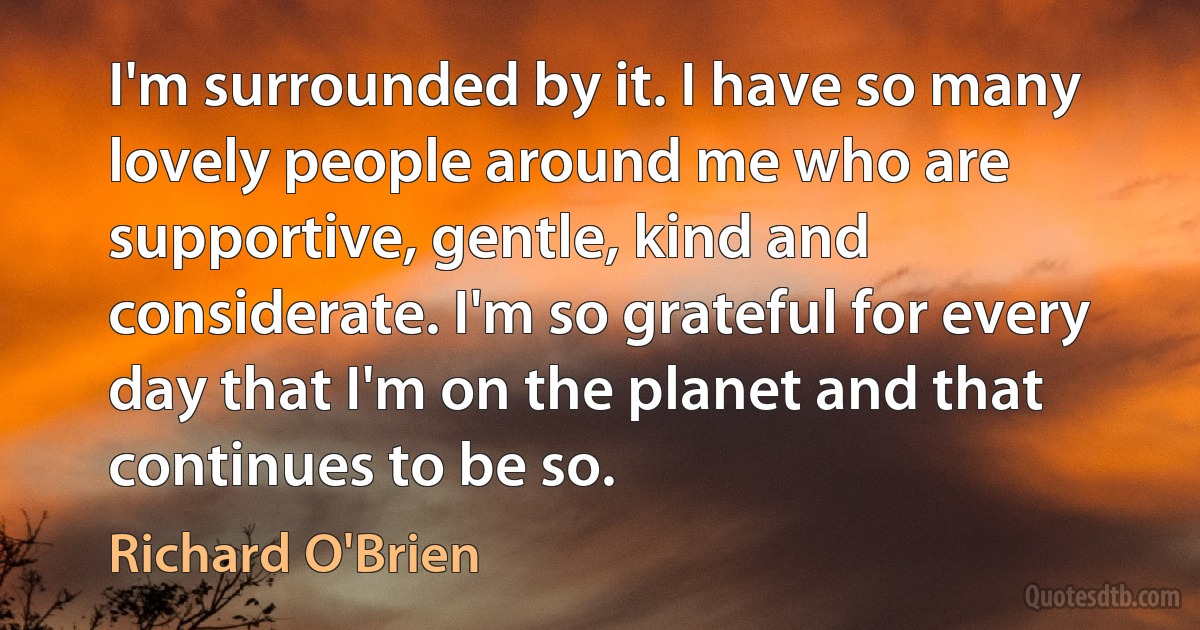 I'm surrounded by it. I have so many lovely people around me who are supportive, gentle, kind and considerate. I'm so grateful for every day that I'm on the planet and that continues to be so. (Richard O'Brien)