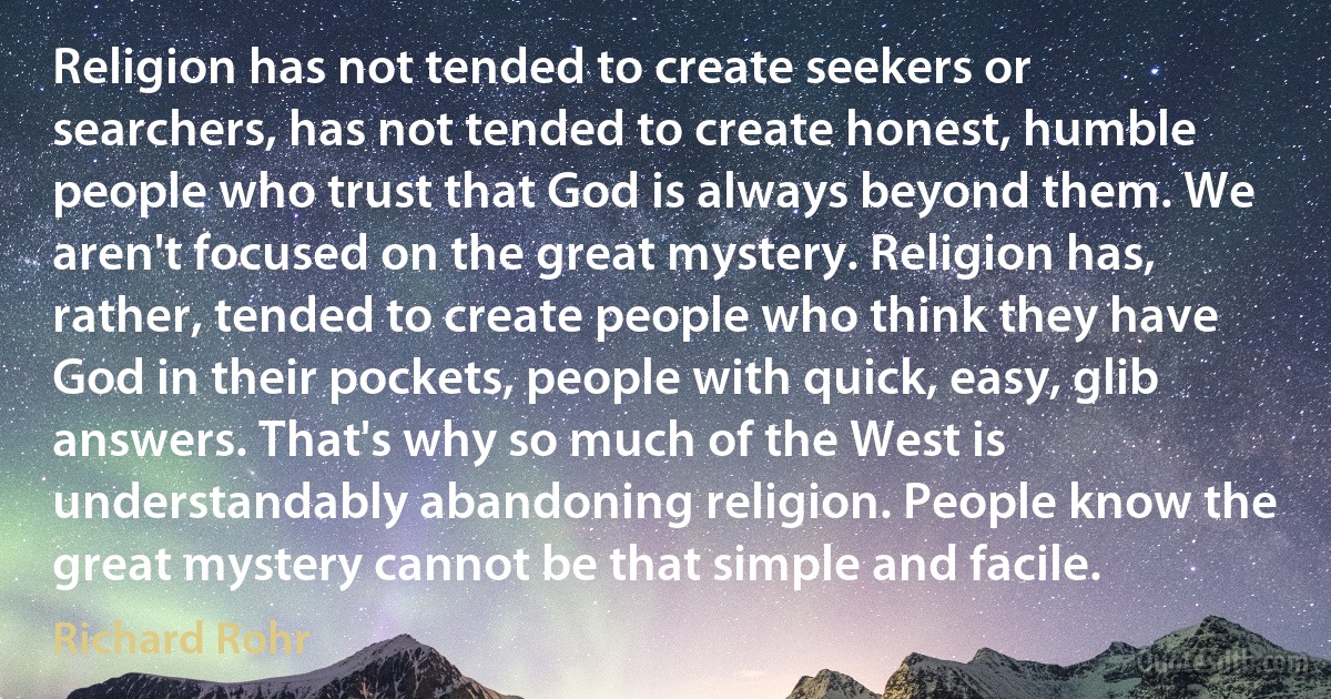 Religion has not tended to create seekers or searchers, has not tended to create honest, humble people who trust that God is always beyond them. We aren't focused on the great mystery. Religion has, rather, tended to create people who think they have God in their pockets, people with quick, easy, glib answers. That's why so much of the West is understandably abandoning religion. People know the great mystery cannot be that simple and facile. (Richard Rohr)