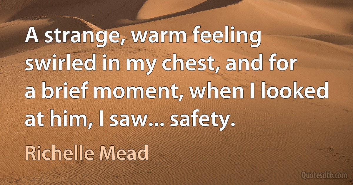 A strange, warm feeling swirled in my chest, and for a brief moment, when I looked at him, I saw... safety. (Richelle Mead)