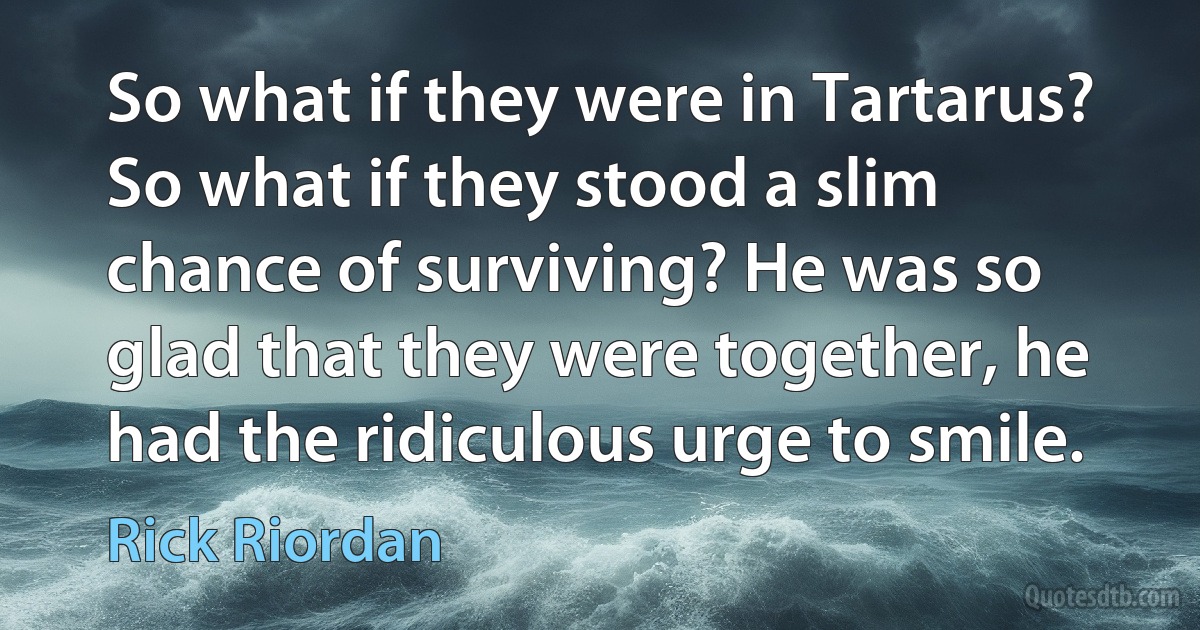 So what if they were in Tartarus? So what if they stood a slim chance of surviving? He was so glad that they were together, he had the ridiculous urge to smile. (Rick Riordan)