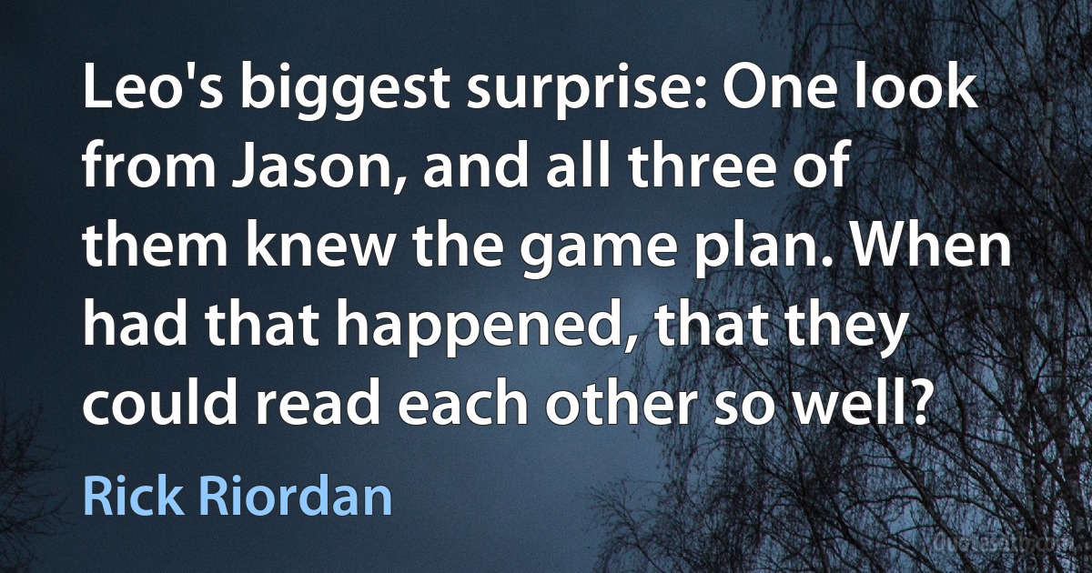 Leo's biggest surprise: One look from Jason, and all three of them knew the game plan. When had that happened, that they could read each other so well? (Rick Riordan)