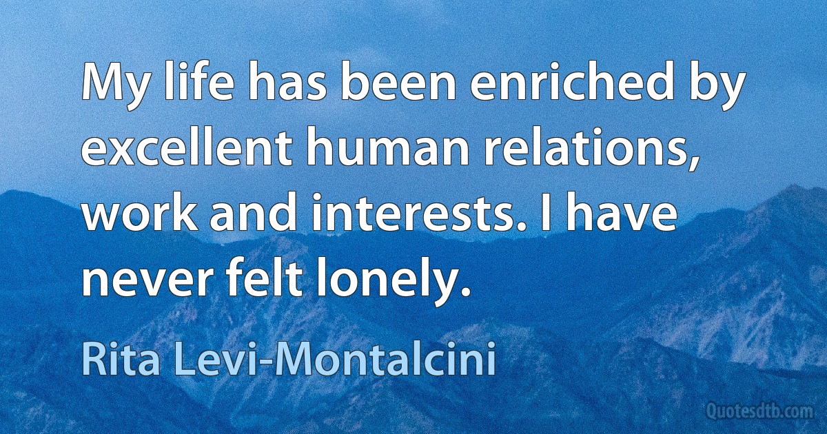 My life has been enriched by excellent human relations, work and interests. I have never felt lonely. (Rita Levi-Montalcini)