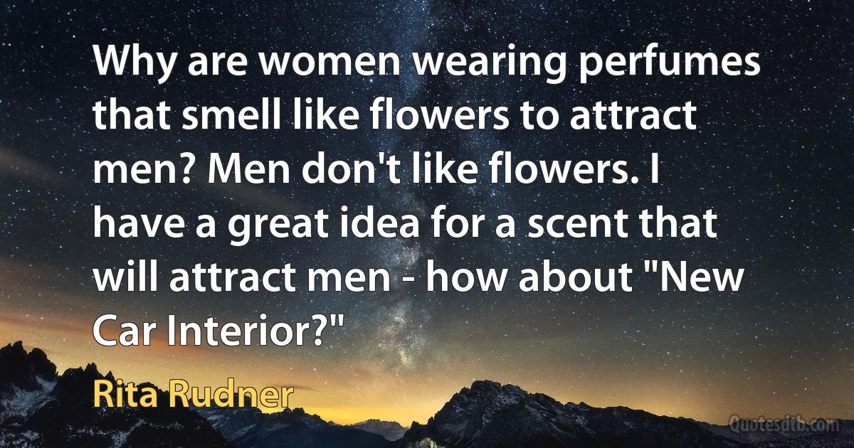 Why are women wearing perfumes that smell like flowers to attract men? Men don't like flowers. I have a great idea for a scent that will attract men - how about "New Car Interior?" (Rita Rudner)