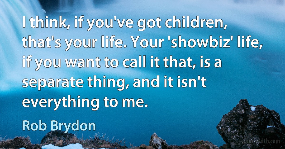 I think, if you've got children, that's your life. Your 'showbiz' life, if you want to call it that, is a separate thing, and it isn't everything to me. (Rob Brydon)